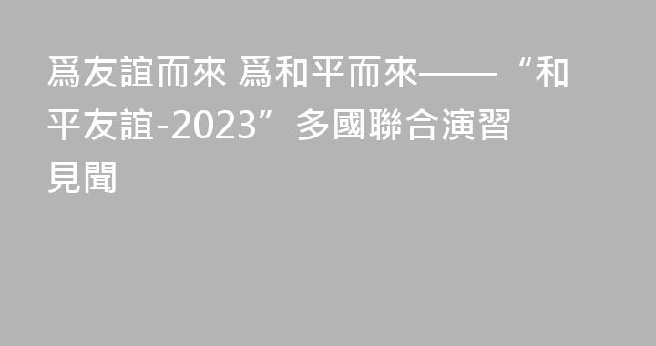 爲友誼而來 爲和平而來——“和平友誼-2023”多國聯合演習見聞
