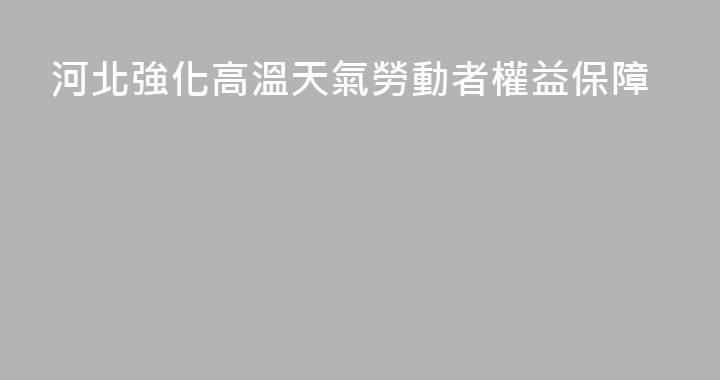 河北強化高溫天氣勞動者權益保障
