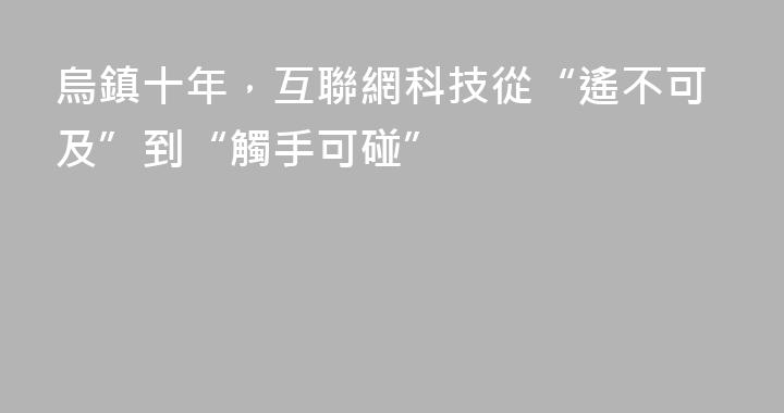 烏鎮十年，互聯網科技從“遙不可及”到“觸手可碰”