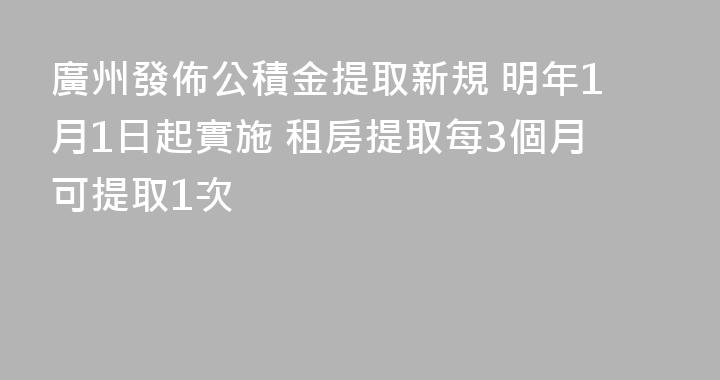 廣州發佈公積金提取新規 明年1月1日起實施 租房提取每3個月可提取1次