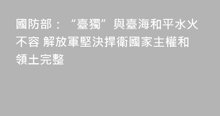 國防部：“臺獨”與臺海和平水火不容 解放軍堅決捍衛國家主權和領土完整