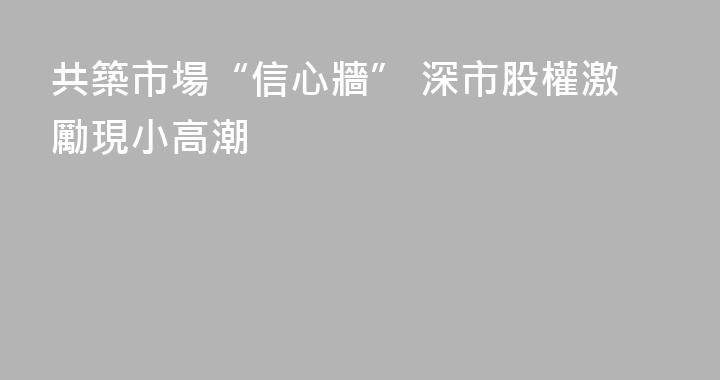 共築市場“信心牆” 深市股權激勵現小高潮