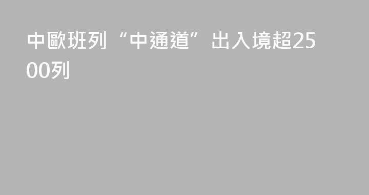 中歐班列“中通道”出入境超2500列