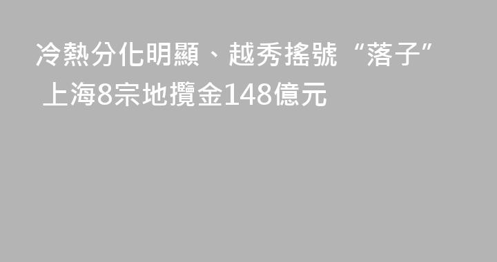 冷熱分化明顯、越秀搖號“落子” 上海8宗地攬金148億元