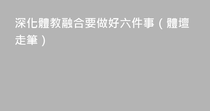 深化體教融合要做好六件事（體壇走筆）