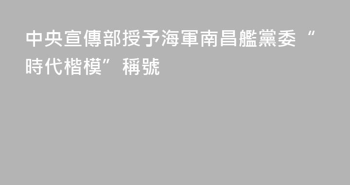 中央宣傳部授予海軍南昌艦黨委“時代楷模”稱號