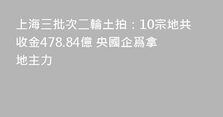 上海三批次二輪土拍：10宗地共收金478.84億 央國企爲拿地主力