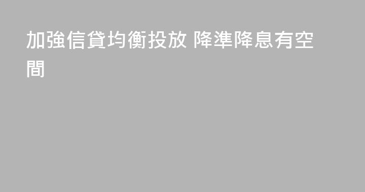 加強信貸均衡投放 降準降息有空間