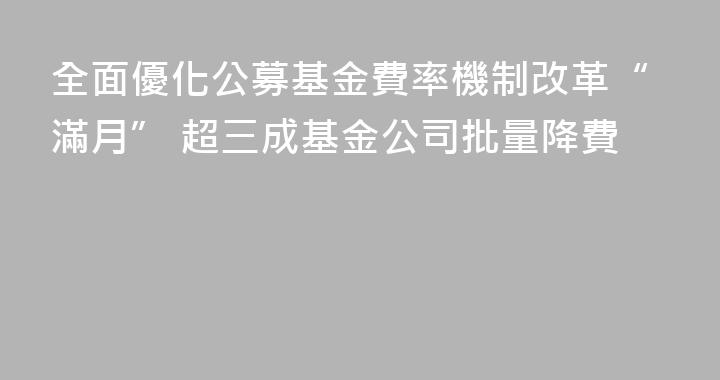 全面優化公募基金費率機制改革“滿月” 超三成基金公司批量降費