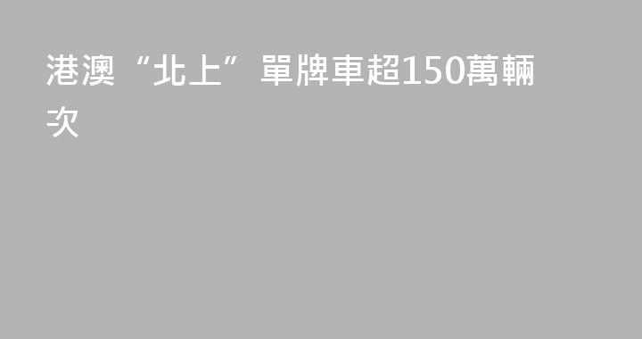 港澳“北上”單牌車超150萬輛次