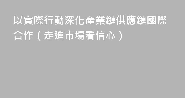 以實際行動深化產業鏈供應鏈國際合作（走進市場看信心）