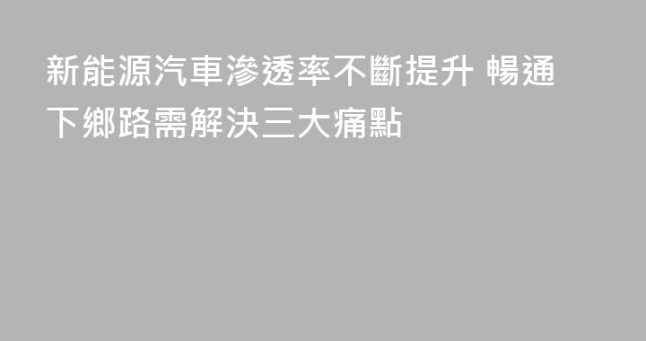 新能源汽車滲透率不斷提升 暢通下鄉路需解決三大痛點