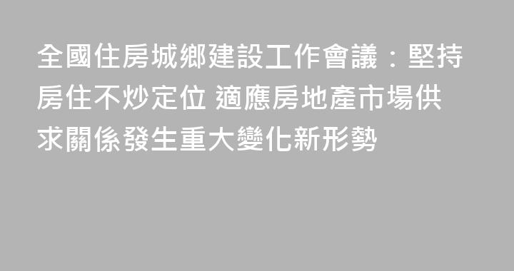全國住房城鄉建設工作會議：堅持房住不炒定位 適應房地產市場供求關係發生重大變化新形勢