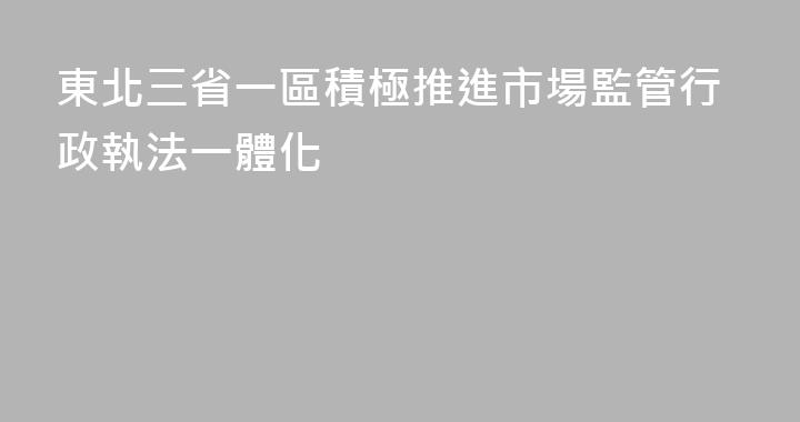 東北三省一區積極推進市場監管行政執法一體化