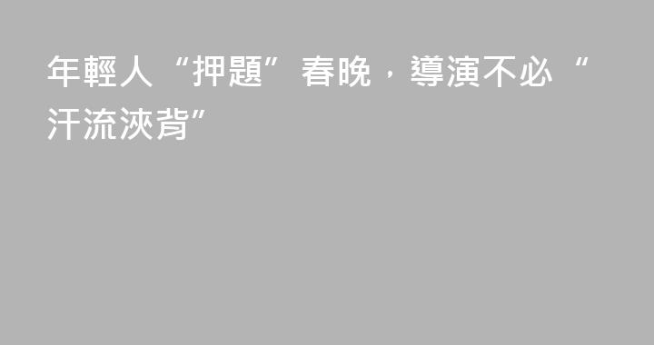 年輕人“押題”春晚，導演不必“汗流浹背”