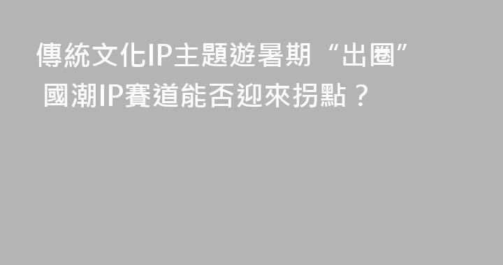 傳統文化IP主題遊暑期“出圈” 國潮IP賽道能否迎來拐點？