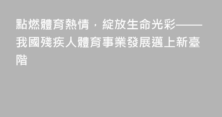 點燃體育熱情，綻放生命光彩——我國殘疾人體育事業發展邁上新臺階