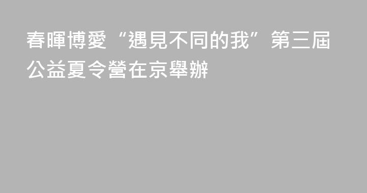 春暉博愛“遇見不同的我”第三屆公益夏令營在京舉辦