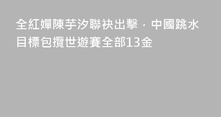 全紅嬋陳芋汐聯袂出擊，中國跳水目標包攬世遊賽全部13金