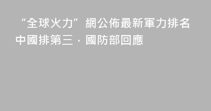 “全球火力”網公佈最新軍力排名中國排第三，國防部回應