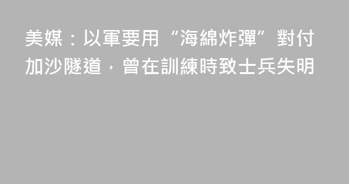 美媒：以軍要用“海綿炸彈”對付加沙隧道，曾在訓練時致士兵失明