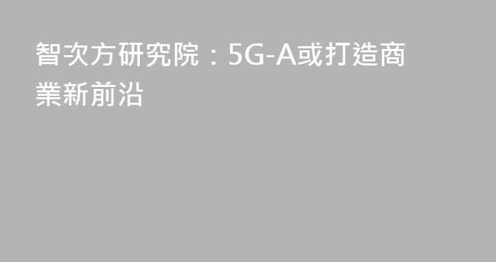 智次方研究院：5G-A或打造商業新前沿