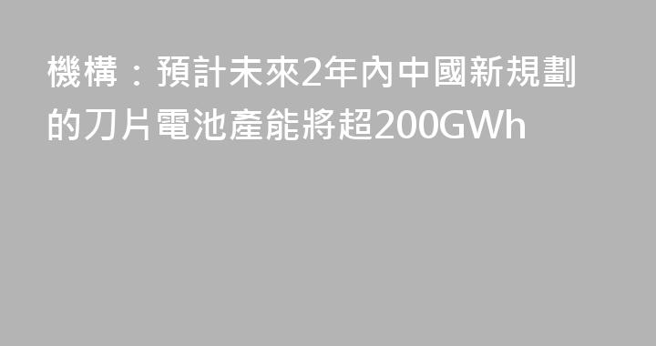 機構：預計未來2年內中國新規劃的刀片電池產能將超200GWh