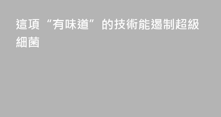 這項“有味道”的技術能遏制超級細菌