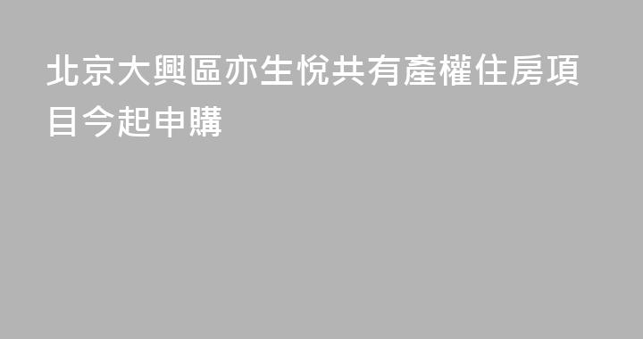 北京大興區亦生悅共有產權住房項目今起申購