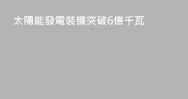 太陽能發電裝機突破6億千瓦