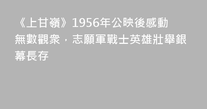 《上甘嶺》1956年公映後感動無數觀衆，志願軍戰士英雄壯舉銀幕長存