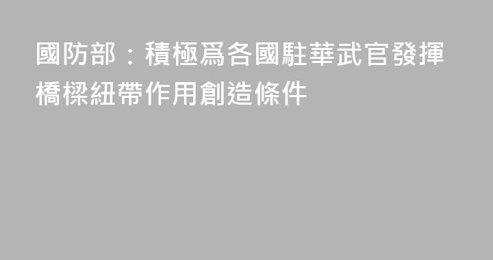 國防部：積極爲各國駐華武官發揮橋樑紐帶作用創造條件