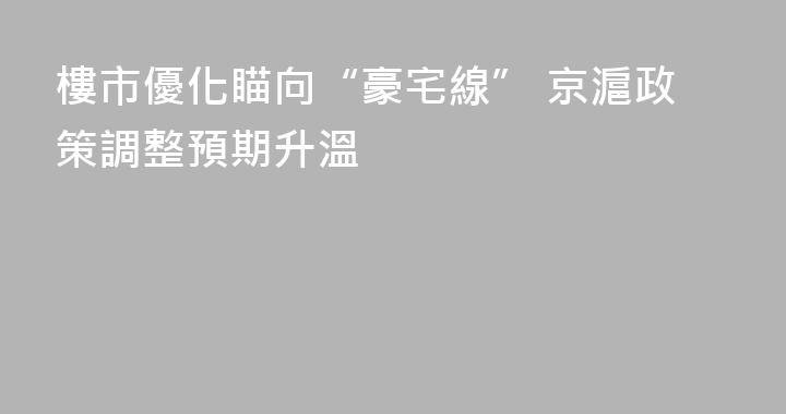 樓市優化瞄向“豪宅線” 京滬政策調整預期升溫