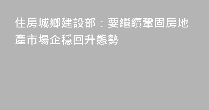 住房城鄉建設部：要繼續鞏固房地產市場企穩回升態勢