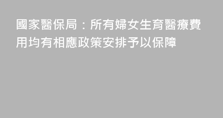 國家醫保局：所有婦女生育醫療費用均有相應政策安排予以保障