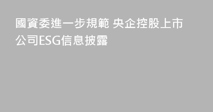 國資委進一步規範 央企控股上市公司ESG信息披露