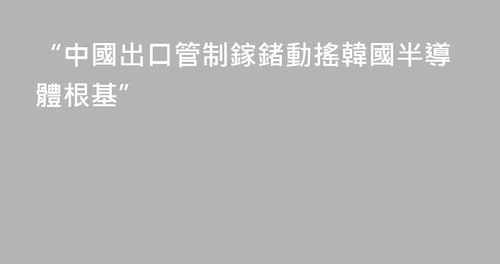 “中國出口管制鎵鍺動搖韓國半導體根基”