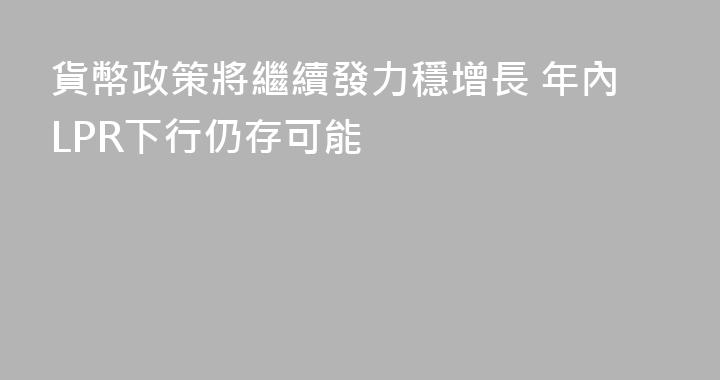 貨幣政策將繼續發力穩增長 年內LPR下行仍存可能