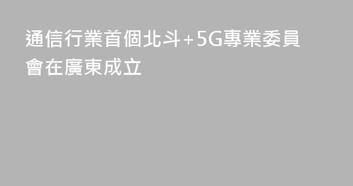 通信行業首個北斗+5G專業委員會在廣東成立