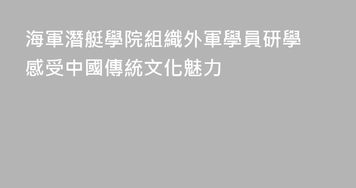 海軍潛艇學院組織外軍學員研學 感受中國傳統文化魅力