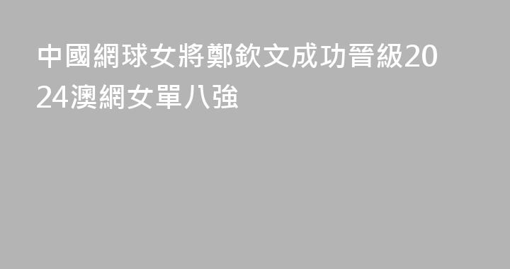 中國網球女將鄭欽文成功晉級2024澳網女單八強