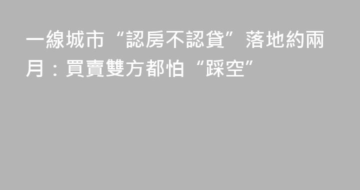 一線城市“認房不認貸”落地約兩月：買賣雙方都怕“踩空”
