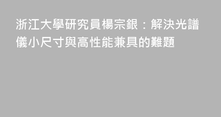 浙江大學研究員楊宗銀：解決光譜儀小尺寸與高性能兼具的難題