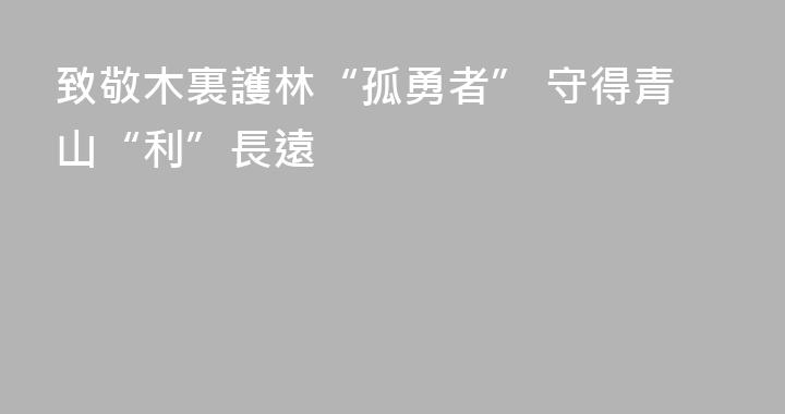 致敬木裏護林“孤勇者” 守得青山“利”長遠