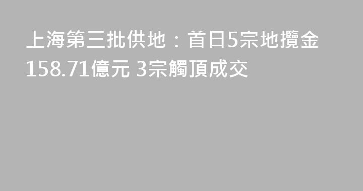 上海第三批供地：首日5宗地攬金158.71億元 3宗觸頂成交
