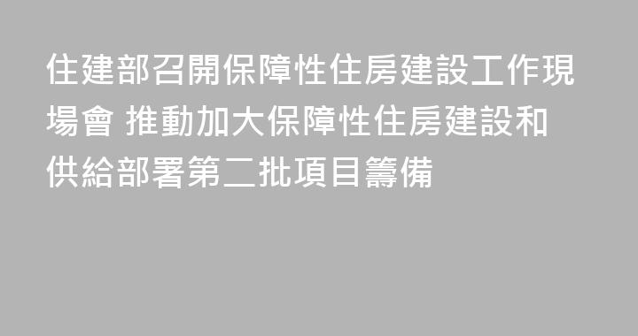 住建部召開保障性住房建設工作現場會 推動加大保障性住房建設和供給部署第二批項目籌備