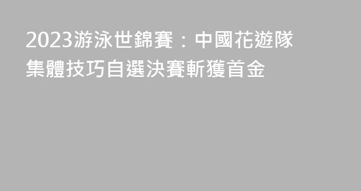 2023游泳世錦賽：中國花遊隊集體技巧自選決賽斬獲首金