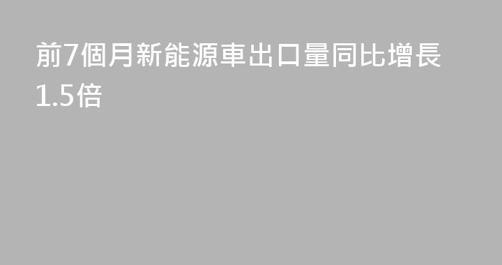 前7個月新能源車出口量同比增長1.5倍