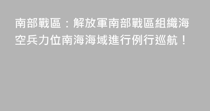 南部戰區：解放軍南部戰區組織海空兵力位南海海域進行例行巡航！