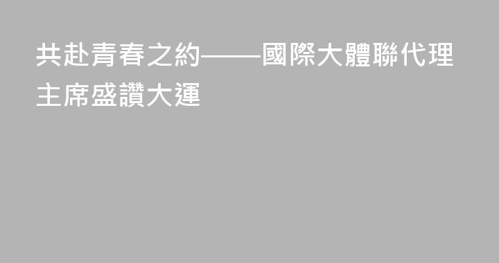 共赴青春之約——國際大體聯代理主席盛讚大運